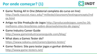 LBI - Microsoft
 Game Testing All In One (Material completo do curso on line)
http://web.niaccist.niacc.edu/~milleste/classroom/testingconcepts/ind
ex.html
 Artigo no Site Produção de Jogos http://producaodejogos.com/os-26-
melhores-sites-brasileiros-sobre-desenvolvimento-de-jogos/
 Game Industry Career Guide
http://www.gameindustrycareerguide.com/blog/
 What does a Games Tester do?
https://www.sokanu.com/careers/games-tester/
 Game-Testers: Site para testar jogos e ganhar dinheiro
http://www.game-testers.net/
Por onde começar? (1)
 