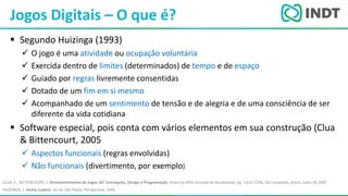 LBI - Microsoft
 Segundo Huizinga (1993)
 O jogo é uma atividade ou ocupação voluntária
 Exercida dentro de limites (determinados) de tempo e de espaço
 Guiado por regras livremente consentidas
 Dotado de um fim em si mesmo
 Acompanhado de um sentimento de tensão e de alegria e de uma consciência de ser
diferente da vida cotidiana
 Software especial, pois conta com vários elementos em sua construção (Clua
& Bittencourt, 2005
 Aspectos funcionais (regras envolvidas)
 Não funcionais (divertimento, por exemplo)
Jogos Digitais – O que é?
CLUA, E., BITTENCOURT, J. Desenvolvimento de Jogos 3D: Concepção, Design e Programação. Anais da XXIV Jornada de Atualização, pp. 1313-1356, São Leopoldo, Brazil, Julho de 2005
HUIZINGA, J. Homo Ludens. 4a ed. São Paulo: Perspectiva, 1993.
 