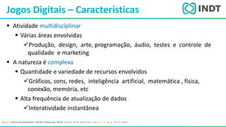 LBI - Microsoft
 Atividade multidisciplinar
 Várias áreas envolvidas
Produção, design, arte, programação, áudio, testes e controle de
qualidade e marketing
 A natureza é complexa
 Quantidade e variedade de recursos envolvidos
Gráficos, sons, redes, inteligência artificial, matemática , física,
conexão, memória, etc
 Alta frequência de atualização de dados
Interatividade instantânea
Jogos Digitais – Características
Blow, J. Game Development: Harder thank you think. Queue, ACM, New York, USA, v. 1, n. 10, p. 28-37, 2004.
 