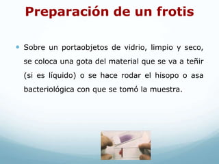 Preparación de un frotis
 Sobre un portaobjetos de vidrio, limpio y seco,
se coloca una gota del material que se va a teñir
(si es líquido) o se hace rodar el hisopo o asa
bacteriológica con que se tomó la muestra.
 