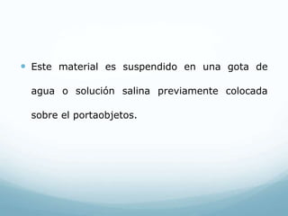  Este material es suspendido en una gota de
agua o solución salina previamente colocada
sobre el portaobjetos.
 