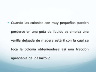  Cuando las colonias son muy pequeñas pueden
perderse en una gota de líquido se emplea una
varilla delgada de madera estéril con la cual se
toca la colonia obteniéndose así una fracción
apreciable del desarrollo.
 