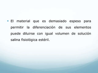  El material que es demasiado espeso para
permitir la diferenciación de sus elementos
puede diluirse con igual volumen de solución
salina fisiológica estéril.
 