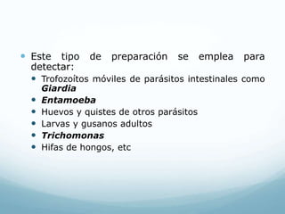  Este tipo de preparación se emplea para
detectar:
 Trofozoítos móviles de parásitos intestinales como
Giardia
 Entamoeba
 Huevos y quistes de otros parásitos
 Larvas y gusanos adultos
 Trichomonas
 Hifas de hongos, etc
 