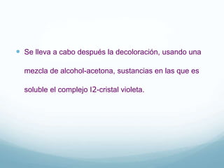  Se lleva a cabo después la decoloración, usando una
mezcla de alcohol-acetona, sustancias en las que es
soluble el complejo I2-cristal violeta.
 
