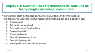 Objetivo 4: Describir las características de cada una de
las tipologías de trabajo comunitario.
• Varias tipologías de trabajo comunitario pueden ser diferenciadas al
emprender la labor de intervención comunitaria. Ellas son o pueden ser:
A. Trabajo social
B. Animación sociocultural
C. Promoción social / sociocultural
D. Prevención social
E. Educación Popular
F. Extensionismo universitario
G. Extensionismo agrario
H. Investigación – Acción – Participación
17/3/2021 14
 