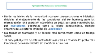 Tipología del TC: Trabajo social (características)
• Desde los inicios de la humanidad aparecen preocupaciones e iniciativas
dirigidas al mejoramiento de las condiciones del ser humano; pero las
mismas tenían una expresión esporádica en pocas personas y patrocinadas
por instituciones poderosas como la Iglesia generalmente, siempre
encaminadas a sectores limitados de la población
• Las formas de filantropía y de caridad eran consideradas como un trabajo
social.
• El principal objetivo de estas actividades consistía en resolver los problemas
inmediatos de los necesitados sin modificar sus causas.
17/3/2021 15
 