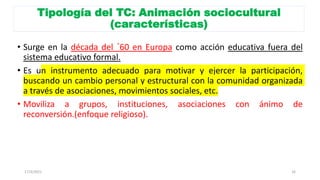 Tipología del TC: Animación sociocultural
(características)
• Surge en la década del ´60 en Europa como acción educativa fuera del
sistema educativo formal.
• Es un instrumento adecuado para motivar y ejercer la participación,
buscando un cambio personal y estructural con la comunidad organizada
a través de asociaciones, movimientos sociales, etc.
• Moviliza a grupos, instituciones, asociaciones con ánimo de
reconversión.(enfoque religioso).
17/3/2021 16
 