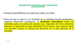 Tipología del TC: Promoción social / sociocultural
(características)
• Concibe la posibilidad de una cultura por todos y de todos.
• Parte de que la cultura es el resultado de la actividad humana productiva y
espiritual (desarrollo psicológico). La promoción sociocultural puede ser
entendida como un sistema de acciones que, integradas de forma coherente,
impulsen el desarrollo de cada subsistema de la cultura, para alcanzar metas
que permiten acelerar el proceso de desarrollo de la vida espiritual de la
sociedad.
17/3/2021 18
 