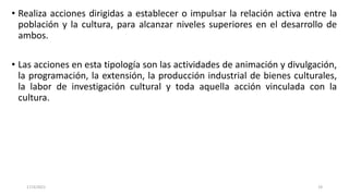 • Realiza acciones dirigidas a establecer o impulsar la relación activa entre la
población y la cultura, para alcanzar niveles superiores en el desarrollo de
ambos.
• Las acciones en esta tipología son las actividades de animación y divulgación,
la programación, la extensión, la producción industrial de bienes culturales,
la labor de investigación cultural y toda aquella acción vinculada con la
cultura.
17/3/2021 19
 