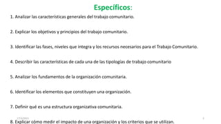 Específicos:
1. Analizar las características generales del trabajo comunitario.
2. Explicar los objetivos y principios del trabajo comunitario.
3. Identificar las fases, niveles que integra y los recursos necesarios para el Trabajo Comunitario.
4. Describir las características de cada una de las tipologías de trabajo comunitario
5. Analizar los fundamentos de la organización comunitaria.
6. Identificar los elementos que constituyen una organización.
7. Definir qué es una estructura organizativa comunitaria.
8. Explicar cómo medir el impacto de una organización y los criterios que se utilizan.
17/3/2021 2
 