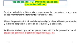 Tipología del TC: Prevención social
(características)
• Se elabora desde la política social, y cuyo desarrollo comporta el compromiso
de accionar transformadoramente sobre la realidad.
• Abarca las grandes directrices de la sociedad para elevar el bienestar material
y espiritual del pueblo, la difusión de la cultura y la educación.
• Problemas sociales que se les presta atención por la prevención social:
prevención del delito, el consumo ilegal de drogas, etc.
17/3/2021 20
 