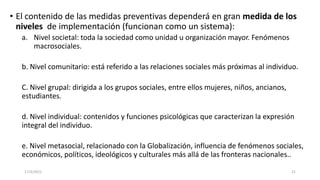 • El contenido de las medidas preventivas dependerá en gran medida de los
niveles de implementación (funcionan como un sistema):
a. Nivel societal: toda la sociedad como unidad u organización mayor. Fenómenos
macrosociales.
b. Nivel comunitario: está referido a las relaciones sociales más próximas al individuo.
C. Nivel grupal: dirigida a los grupos sociales, entre ellos mujeres, niños, ancianos,
estudiantes.
d. Nivel individual: contenidos y funciones psicológicas que caracterizan la expresión
integral del individuo.
e. Nivel metasocial, relacionado con la Globalización, influencia de fenómenos sociales,
económicos, políticos, ideológicos y culturales más allá de las fronteras nacionales..
17/3/2021 21
 