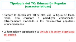 Tipología del TC: Educación Popular
(características)
• Durante la década del ´60 se alza, con la figura de Paulo
Freire, esta corriente o paradigma emancipador
estrechamente vinculado a los movimientos populares
latinoamericanos.
• La formación y capacitación se vincula a la acción organizada
del pueblo.
17/3/2021 22
 