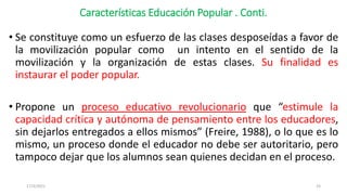 Características Educación Popular . Conti.
• Se constituye como un esfuerzo de las clases desposeídas a favor de
la movilización popular como un intento en el sentido de la
movilización y la organización de estas clases. Su finalidad es
instaurar el poder popular.
• Propone un proceso educativo revolucionario que “estimule la
capacidad crítica y autónoma de pensamiento entre los educadores,
sin dejarlos entregados a ellos mismos” (Freire, 1988), o lo que es lo
mismo, un proceso donde el educador no debe ser autoritario, pero
tampoco dejar que los alumnos sean quienes decidan en el proceso.
17/3/2021 24
 