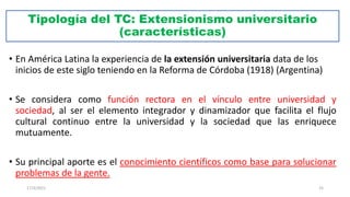 Tipología del TC: Extensionismo universitario
(características)
• En América Latina la experiencia de la extensión universitaria data de los
inicios de este siglo teniendo en la Reforma de Córdoba (1918) (Argentina)
• Se considera como función rectora en el vínculo entre universidad y
sociedad, al ser el elemento integrador y dinamizador que facilita el flujo
cultural continuo entre la universidad y la sociedad que las enriquece
mutuamente.
• Su principal aporte es el conocimiento científicos como base para solucionar
problemas de la gente.
17/3/2021 25
 