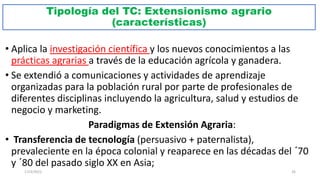 Tipología del TC: Extensionismo agrario
(características)
• Aplica la investigación científica y los nuevos conocimientos a las
prácticas agrarias a través de la educación agrícola y ganadera.
• Se extendió a comunicaciones y actividades de aprendizaje
organizadas para la población rural por parte de profesionales de
diferentes disciplinas incluyendo la agricultura, salud y estudios de
negocio y marketing.
Paradigmas de Extensión Agraria:
• Transferencia de tecnología (persuasivo + paternalista),
prevaleciente en la época colonial y reaparece en las décadas del ´70
y ´80 del pasado siglo XX en Asia;
17/3/2021 26
 