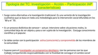 Tipología del TC: Investigación – Acción – Participación IAP
(características)
• Surge como alternativa a la investigación tradicional. Es una variante de la investigación
cualitativa que se basa en toda una metodología para la intervención social difundida en los
´60 y el ´70.
• Es un proceso dialéctico de conocer – actuar. Interviene sobre situaciones reales, la
comunidad deja de ser objeto y pasa a ser sujeto de la investigación. Conjuga conocimiento
científico y el popular.
• Se debe contar con la participación activa (consciente) y comprometida de los miembros de
la comunidad.
• Supone para el investigador un compromiso ideológico, con las personas con las que
trabaja, compartiendo responsabilidades con la finalidad de conseguir el cambio social
17/3/2021 28
 