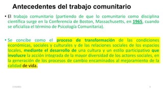 Antecedentes del trabajo comunitario
• El trabajo comunitario (partiendo de que lo comunitario como disciplina
científica surge en la Conferencia de Boston, Massachusetts, en 1965, cuando
se oficializa el término de Psicología Comunitaria).
• Se concibe como el proceso de transformación de las condiciones
económicas, sociales y culturales y de las relaciones sociales de los espacios
locales, mediante el desarrollo de una cultura y un estilo participativo que
involucre la acción integrada de la mayor diversidad de los actores sociales, en
la generación de los procesos de cambio encaminados al mejoramiento de la
calidad de vida.
17/3/2021 3
 