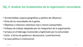0bj. 5. Analizar los fundamentos de la organización comunitaria
• Territorialidad, espacio geográficos y político de influencia.
• Parte de las necesidades de la gente.
• Objetivos e intereses colectivos más o menos compartidos.
• Enfoque de trabajo adoptado por los integrantes de la organización.
• Se basa en el liderazgo reconocido y legitimado por la comunidad.
• Estilo o forma de gobierno ( democracia / autoritarismo)
• Su base política e institucional.
17/3/2021 30
 