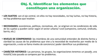 Obj. 6, Identificar los elementos que
constituyen una organización.
• LOS SUJETOS: son el eje central, sin ellos no hay necesidades, no hay luchas, no hay historia,
no hay problemas que resolver.
• NECESIDADES: económicas, políticas, recreativas, etc. se originan en las condiciones de vida
de los sujetos y pueden variar según el sector urbano/ rural (campesino, comunal, sindicato,
barrio, etc.)
• NIVELES DE COMPROMISO: los miembros de una comunidad entienden de distinta forma y
claridad las causas de los problemas que vive y la necesidad de resolverlos por medio de la
organización, a esto se llama niveles de conciencia ( poder identificar sus problemas)
• CARÁCTER HISTORICO: Las personas, los grupos, las organizaciones tenemos un pasado, una
historia; este pasado se compone por los problemas.
17/3/2021 31
 