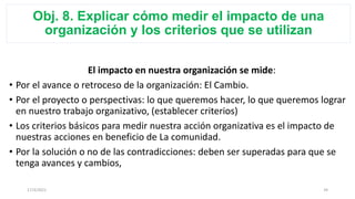 Obj. 8. Explicar cómo medir el impacto de una
organización y los criterios que se utilizan
El impacto en nuestra organización se mide:
• Por el avance o retroceso de la organización: El Cambio.
• Por el proyecto o perspectivas: lo que queremos hacer, lo que queremos lograr
en nuestro trabajo organizativo, (establecer criterios)
• Los criterios básicos para medir nuestra acción organizativa es el impacto de
nuestras acciones en beneficio de La comunidad.
• Por la solución o no de las contradicciones: deben ser superadas para que se
tenga avances y cambios,
17/3/2021 34
 
