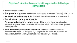Objetivo 1: Analizar las características generales del trabajo
comunitario
• de caracterizarse como:
• Autogenerado: parte de una necesidad real de la propia comunidad (Dx de salud).
• Multidireccional e integrador: abarca todas las esferas de la vida cotidiana,
• Participativo, plural y permanente.
• Se desarrolla desde la propia comunidad, con el fin de identificar las
necesidades y soluciones materiales, espirituales y/o económicas para su pronta
transformación.
• Necesita la activa participación de los habitantes de la comunidad en el
planeamiento, decisión, integración y autogestión, así como del apoyo de las
instancias gubernamentales, organizaciones políticas y de masas.
17/3/2021 4
 