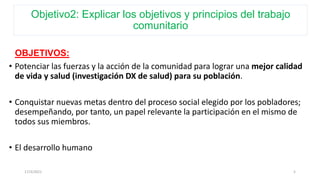Objetivo2: Explicar los objetivos y principios del trabajo
comunitario
OBJETIVOS:
• Potenciar las fuerzas y la acción de la comunidad para lograr una mejor calidad
de vida y salud (investigación DX de salud) para su población.
• Conquistar nuevas metas dentro del proceso social elegido por los pobladores;
desempeñando, por tanto, un papel relevante la participación en el mismo de
todos sus miembros.
• El desarrollo humano
17/3/2021 5
 