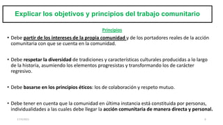 Explicar los objetivos y principios del trabajo comunitario
Principios
• Debe partir de los intereses de la propia comunidad y de los portadores reales de la acción
comunitaria con que se cuenta en la comunidad.
• Debe respetar la diversidad de tradiciones y características culturales producidas a lo largo
de la historia, asumiendo los elementos progresistas y transformando los de carácter
regresivo.
• Debe basarse en los principios éticos: los de colaboración y respeto mutuo.
• Debe tener en cuenta que la comunidad en última instancia está constituida por personas,
individualidades a las cuales debe llegar la acción comunitaria de manera directa y personal.
17/3/2021 6
 