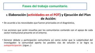 Fases del trabajo comunitario.
2. Elaboración (actividades-en el POT) y Ejecución del Plan
de Acción:
• De acuerdo a las necesidades que fueron priorizadas en el diagnóstico,
• Las acciones que serán resueltas por los comunitarios contando con el apoyo de cada
sector institucional presente en el entorno.
• Generar debate y participación comunitaria así como evitar que la subjetividad del
investigador: la comunidad aporta las posibles vías de solución si se logra su
autoparticipación. (sigue…)
17/3/2021 8
 