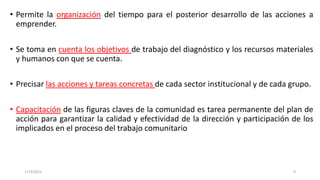• Permite la organización del tiempo para el posterior desarrollo de las acciones a
emprender.
• Se toma en cuenta los objetivos de trabajo del diagnóstico y los recursos materiales
y humanos con que se cuenta.
• Precisar las acciones y tareas concretas de cada sector institucional y de cada grupo.
• Capacitación de las figuras claves de la comunidad es tarea permanente del plan de
acción para garantizar la calidad y efectividad de la dirección y participación de los
implicados en el proceso del trabajo comunitario
17/3/2021 9
 