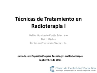 Técnicas de Tratamiento en
Radioterapia I
Helber Humberto Cortés Solórzano
Físico Médico
Centro de Control de Cáncer Ltda.
Jornadas de Capacitación para Tecnólogos en Radioterapia
Septiembre de 2013
 