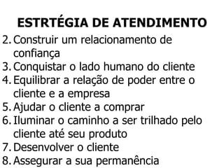 ESTRTÉGIA DE ATENDIMENTO Construir um relacionamento de confiança Conquistar o lado humano do cliente Equilibrar a relação de poder entre o cliente e a empresa Ajudar o cliente a comprar Iluminar o caminho a ser trilhado pelo cliente até seu produto Desenvolver o cliente Assegurar a sua permanência 