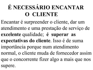 Encantar é surpreender o cliente, dar um atendimento e uma prestação de serviço de  excelente  qualidade;  é  superar  as expectativas do cliente . Isso é de suma importância porque num atendimento normal, o cliente muda de fornecedor assim que o concorrente fizer algo a mais que nos supere. É NECESSÁRIO ENCANTAR  O  CLIENTE 