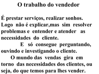 O trabalho do vendedor   É prestar serviços, realizar sonhos.  Logo  não é explicar,mas  sim  resolver problemas e  entender e atender  as necessidades  do  cliente.  E  só  consegue  perguntando,  ouvindo e investigando o cliente. O mundo das  vendas  gira  em  torno  das necessidades dos clientes, ou seja, do que temos para lhes vender.  