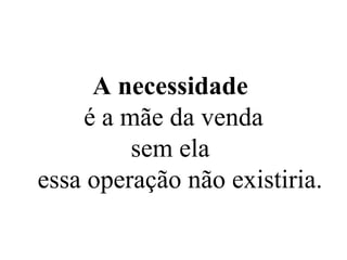 A necessidade   é a mãe da venda sem ela  essa operação não existiria. 