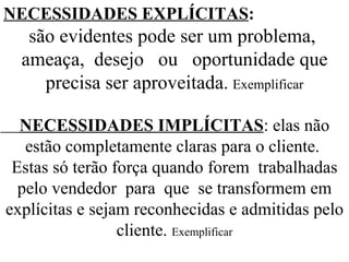 NECESSIDADES EXPLÍCITAS : são evidentes pode ser um problema,  ameaça,  desejo  ou  oportunidade que precisa ser aproveitada.   Exemplificar NECESSIDADES IMPLÍCITAS : elas não estão completamente claras para o cliente.  Estas só terão força quando forem  trabalhadas pelo vendedor  para  que  se transformem em explícitas e sejam reconhecidas e admitidas pelo cliente.  Exemplificar 