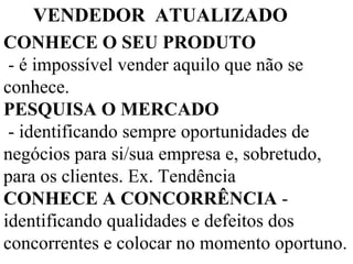 CONHECE O SEU PRODUTO  - é impossível vender aquilo que não se conhece.  PESQUISA O MERCADO   - identificando sempre oportunidades de negócios para si/sua empresa e, sobretudo, para os clientes. Ex. Tendência CONHECE A CONCORRÊNCIA  - identificando qualidades e defeitos dos concorrentes e colocar no momento oportuno.    VENDEDOR  ATUALIZADO 