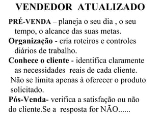VENDEDOR  ATUALIZADO PRÉ-VENDA  –  planeja o seu dia , o seu tempo, o alcance das suas metas. Organização  - cria roteiros e controles diários de trabalho. Conhece o cliente  - identifica claramente as necessidades  reais de cada cliente. Não se limita apenas à oferecer o produto solicitado. Pós-Venda - verifica a satisfação ou não do cliente.Se a  resposta for NÃO...... 