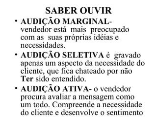 SABER OUVIR AUDIÇÃO MARGINAL - vendedor está  mais  preocupado  com as  suas próprias idéias e necessidades. AUDIÇÃO SELETIVA  é  gravado apenas um aspecto da necessidade do cliente, que fica chateado por não  Ter  sido entendido. AUDIÇÃO ATIVA - o vendedor procura avaliar a mensagem como um todo. Compreende a necessidade do cliente e desenvolve o sentimento de empatia 