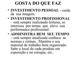 GOSTA DO QUE FAZ INVESTIMENTO PESSOAL  - cuida da  sua imagem.  INVESTIMENTO PROFISSIONAL  – está sempre realizando leituras, se interessa  por temas  que  eleve  sua performance profissional. ADMINISTRA BEM  SEU TEMPO  – está sempre atualizada conhece  as normas e rotinas.  Mantém o seu material de trabalho bem organizado. Sabe o local de cada produto em exposição e no estoque, etc..  