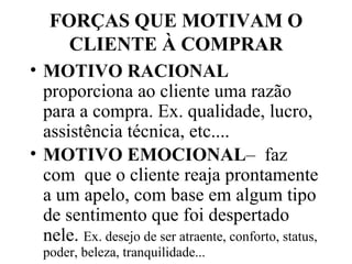 FORÇAS QUE MOTIVAM O CLIENTE À COMPRAR MOTIVO RACIONAL  proporciona ao cliente uma razão para a compra. Ex. qualidade, lucro, assistência técnica, etc.... MOTIVO EMOCIONAL –  faz com  que o cliente reaja prontamente a um apelo, com base em algum tipo de sentimento que foi despertado nele.  Ex. desejo de ser atraente, conforto, status, poder, beleza, tranquilidade... 