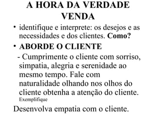 A HORA DA VERDADE VENDA identifique e interprete: os desejos e as necessidades e dos clientes.  Como? ABORDE O CLIENTE   - Cumprimente o cliente com sorriso, simpatia, alegria e serenidade ao mesmo tempo. Fale com naturalidade olhando nos olhos do cliente obtenha a atenção do cliente.  Exemplifique Desenvolva empatia com o cliente.  