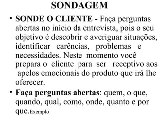 SONDAGEM SONDE O CLIENTE  - Faça perguntas abertas no início da entrevista, pois o seu objetivo é descobrir e averiguar situações, identificar  carências,  problemas  e necessidades. Neste  momento você prepara o  cliente  para  ser  receptivo aos  apelos emocionais do produto que irá lhe oferecer. Faça perguntas abertas : quem, o que, quando, qual, como, onde, quanto e por que. Exemplo 