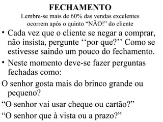FECHAMENTO Lembre-se mais de 60% das vendas excelentes ocorrem após o quinto “NÃO!” do cliente Cada vez que o cliente se negar a comprar, não insista, pergunte ‘‘por que?’’ Como se estivesse saindo um pouco do fechamento. Neste momento deve-se fazer perguntas fechadas como: O senhor gosta mais do brinco grande ou pequeno? “ O senhor vai usar cheque ou cartão?” “ O senhor que à vista ou a prazo?” 