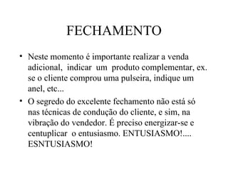 FECHAMENTO Neste momento é importante realizar a venda  adicional,  indicar  um  produto complementar, ex. se o cliente comprou uma pulseira, indique um anel, etc... O segredo do excelente fechamento não está só nas técnicas de condução do cliente, e sim, na vibração do vendedor. É preciso energizar-se e centuplicar  o entusiasmo. ENTUSIASMO!....  ESNTUSIASMO! 