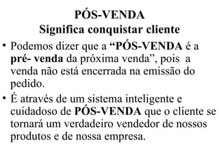 PÓS-VENDA Significa conquistar cliente Podemos dizer que a  “PÓS-VENDA  é a  pré- venda  da próxima venda”, pois  a venda não está encerrada na emissão do pedido. É através de um sistema inteligente e cuidadoso de  PÓS-VENDA  que o cliente se tornará um verdadeiro vendedor de nossos produtos e de nossa empresa. 
