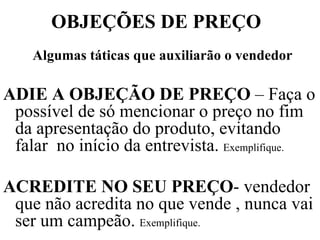 OBJEÇÕES DE PREÇO Algumas táticas que auxiliarão o vendedor ADIE A OBJEÇÃO DE PREÇO  – Faça o possível de só mencionar o preço no fim da apresentação do produto, evitando falar  no início da entrevista.  Exemplifique. ACREDITE NO SEU PREÇO - vendedor que não acredita no que vende , nunca vai ser um campeão.  Exemplifique. 