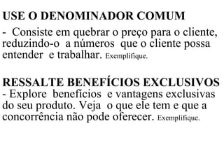 USE O DENOMINADOR COMUM   -  Consiste em quebrar o preço para o cliente, reduzindo-o  a números  que o cliente possa entender  e trabalhar.  Exemplifique. RESSALTE BENEFÍCIOS EXCLUSIVOS  - Explore  benefícios  e vantagens exclusivas do seu produto. Veja  o que ele tem e que a concorrência não pode oferecer.  Exemplifique. 