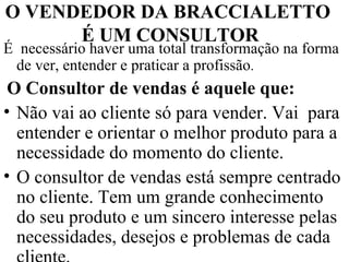 O VENDEDOR DA BRACCIALETTO  É UM CONSULTOR É  necessário haver uma total transformação na forma de ver, entender e praticar a profissão .  O Consultor de vendas é aquele que: Não vai ao cliente só para vender. Vai  para entender e orientar o melhor produto para a necessidade do momento do cliente. O consultor de vendas está sempre centrado no cliente. Tem um grande conhecimento do seu produto e um sincero interesse pelas necessidades, desejos e problemas de cada cliente.  